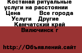 Костанай-ритуальные услуги на расстоянии. › Цена ­ 100 - Все города Услуги » Другие   . Камчатский край,Вилючинск г.